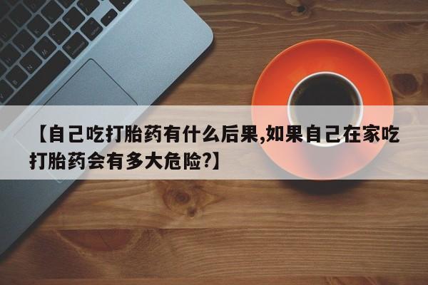 推荐个卖打胎药的微信【自己吃打胎药有什么后果,如果自己在家吃打胎药会有多大危险?】