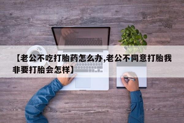 推荐个卖打胎药的微信【老公不吃打胎药怎么办,老公不同意打胎我非要打胎会怎样】
