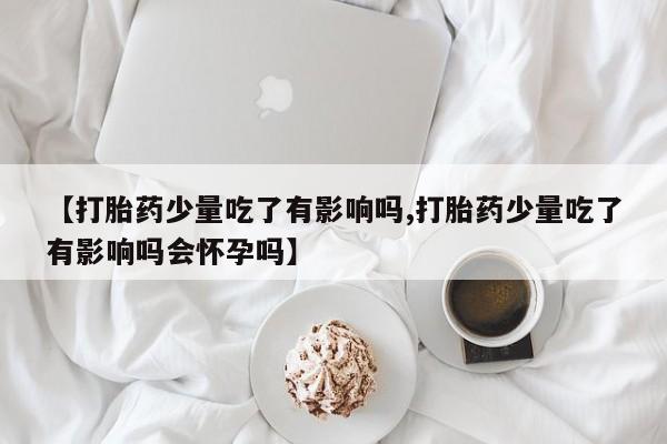 推荐个卖打胎药的微信【打胎药少量吃了有影响吗,打胎药少量吃了有影响吗会怀孕吗】