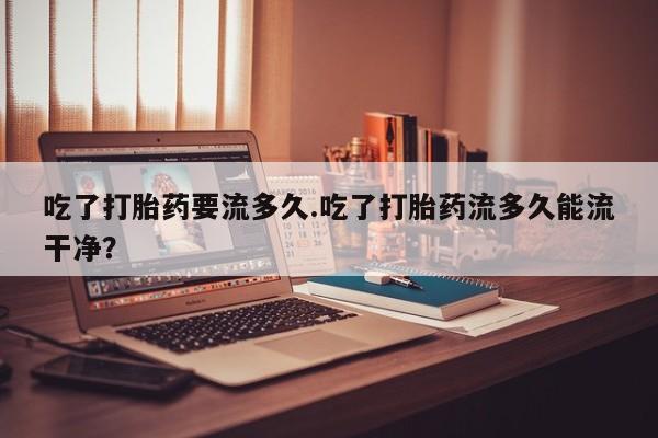 推荐个卖打胎药的微信吃了打胎药要流多久.吃了打胎药流多久能流干净？