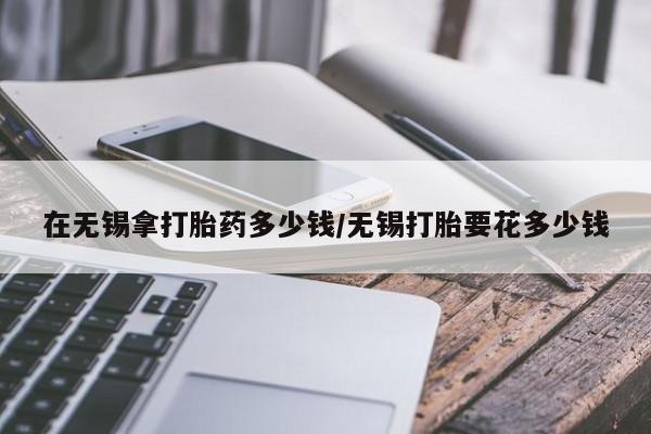 推荐个卖打胎药的微信在无锡拿打胎药多少钱/无锡打胎要花多少钱