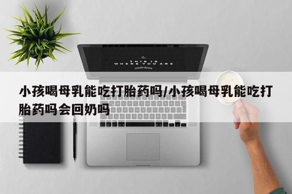 推荐个卖打胎药的微信小孩喝母乳能吃打胎药吗/小孩喝母乳能吃打胎药吗会回奶吗