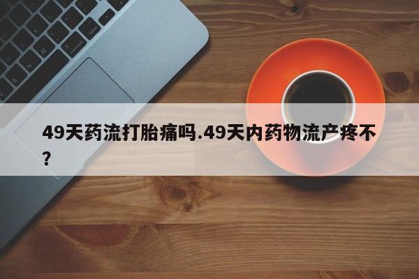 推荐个卖打胎药的微信49天药流打胎痛吗.49天内药物流产疼不?