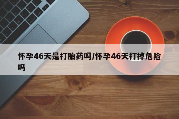 推荐个卖打胎药的微信怀孕46天是打胎药吗/怀孕46天打掉危险吗